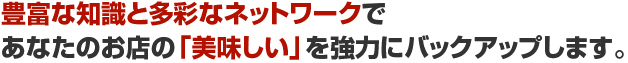 豊富な知識と多彩なネットワークであなたのお店の「美味しい」を強力にバックアップします。