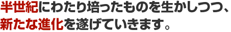 半世紀にわたり培ったものを生かしつつ、新たな進化を遂げていきます。