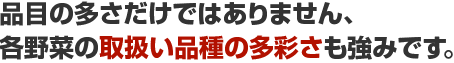 品目の多さだけではありません、各野菜の取扱い品種の多彩さも強みです。