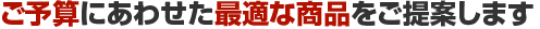 ご予算にあわせた最適な商品をご提案します